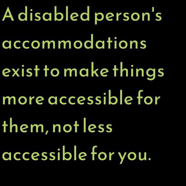 A disabled person's accommodations exist to make things more accessible for them, not less accessible for you.